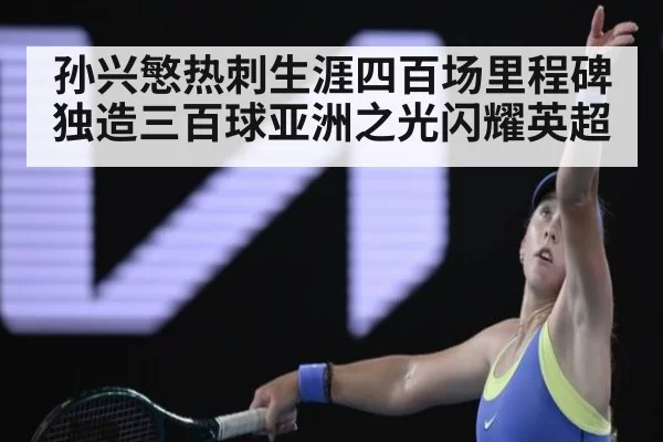 孙兴慜热刺生涯四百场里程碑独造三百球亚洲之光闪耀英超